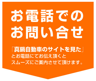 お電話でのお問い合せ「真鍋自動車のサイトを見た」とお電話にてお伝え頂くとスムーズにご案内させて頂けます。