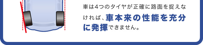 車は4つのタイヤが正確に路面を捉えなければ、車本来の性能を充分に発揮できません。